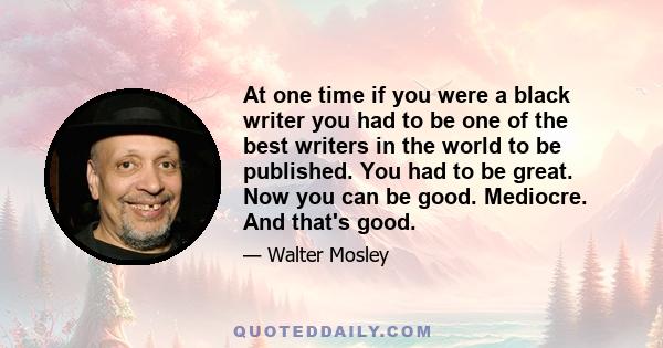 At one time if you were a black writer you had to be one of the best writers in the world to be published. You had to be great. Now you can be good. Mediocre. And that's good.