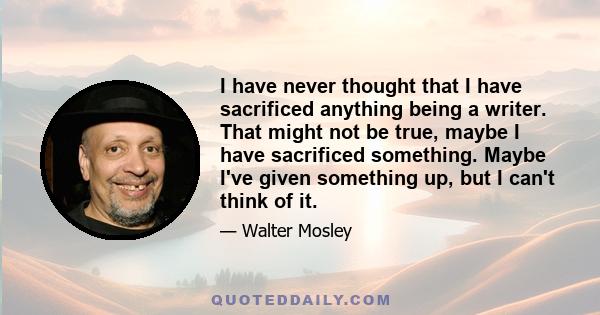 I have never thought that I have sacrificed anything being a writer. That might not be true, maybe I have sacrificed something. Maybe I've given something up, but I can't think of it.