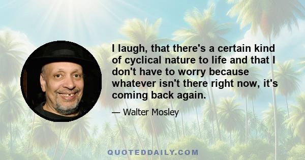 I laugh, that there's a certain kind of cyclical nature to life and that I don't have to worry because whatever isn't there right now, it's coming back again.