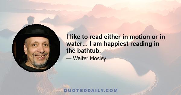 I like to read either in motion or in water... I am happiest reading in the bathtub.