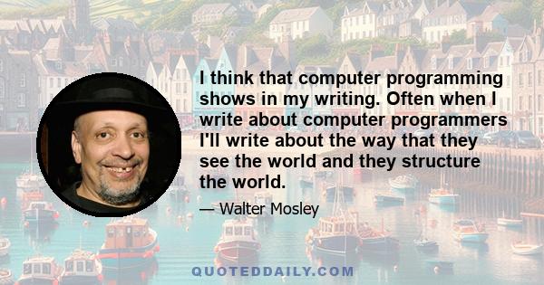 I think that computer programming shows in my writing. Often when I write about computer programmers I'll write about the way that they see the world and they structure the world.