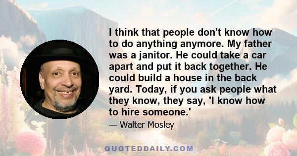 I think that people don't know how to do anything anymore. My father was a janitor. He could take a car apart and put it back together. He could build a house in the back yard. Today, if you ask people what they know,