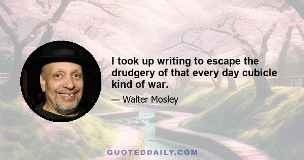 I took up writing to escape the drudgery of that every day cubicle kind of war.