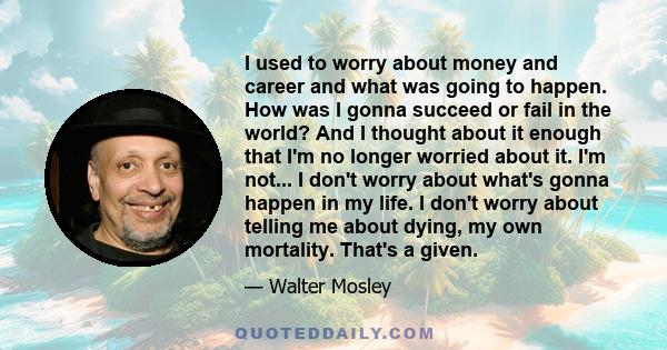 I used to worry about money and career and what was going to happen. How was I gonna succeed or fail in the world? And I thought about it enough that I'm no longer worried about it. I'm not... I don't worry about what's 