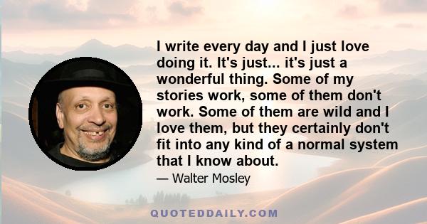 I write every day and I just love doing it. It's just... it's just a wonderful thing. Some of my stories work, some of them don't work. Some of them are wild and I love them, but they certainly don't fit into any kind