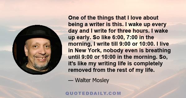 One of the things that I love about being a writer is this. I wake up every day and I write for three hours. I wake up early. So like 6:00, 7:00 in the morning, I write till 9:00 or 10:00. I live in New York, nobody