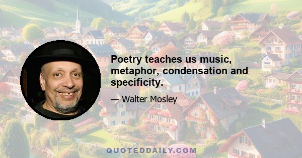 Poetry teaches us music, metaphor, condensation and specificity.