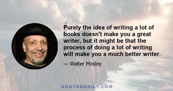 Purely the idea of writing a lot of books doesn't make you a great writer, but it might be that the process of doing a lot of writing will make you a much better writer.