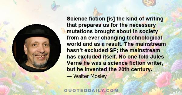 Science fiction [is] the kind of writing that prepares us for the necessary mutations brought about in society from an ever changing technological world and as a result. The mainstream hasn’t excluded SF; the mainstream 