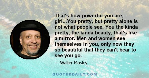 That's how powerful you are, girl...You pretty, but pretty alone is not what people see. You the kinda pretty, the kinda beauty, that's like a mirror. Men and women see themselves in you, only now they so beautiful that 