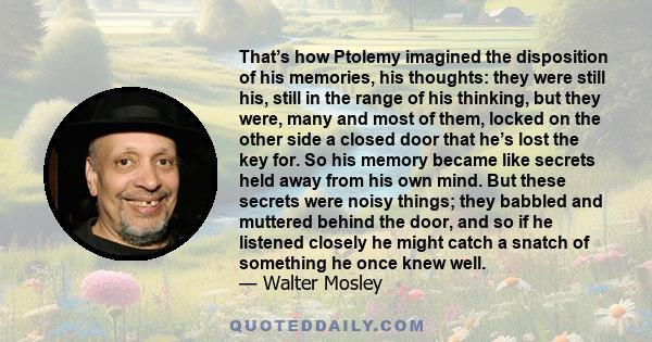 That’s how Ptolemy imagined the disposition of his memories, his thoughts: they were still his, still in the range of his thinking, but they were, many and most of them, locked on the other side a closed door that he’s