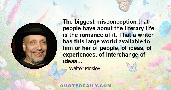 The biggest misconception that people have about the literary life is the romance of it. That a writer has this large world available to him or her of people, of ideas, of experiences, of interchange of ideas...