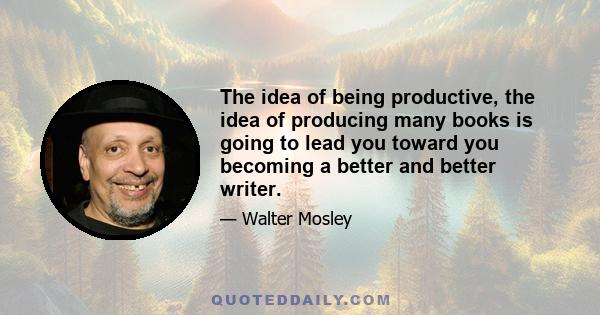 The idea of being productive, the idea of producing many books is going to lead you toward you becoming a better and better writer.