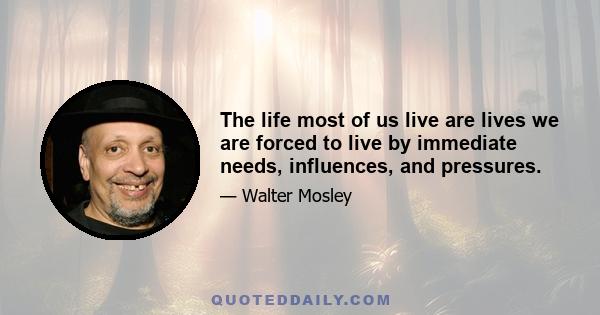 The life most of us live are lives we are forced to live by immediate needs, influences, and pressures.