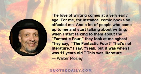 The love of writing comes at a very early age. For me, for instance, comic books so affected me. And a lot of people who come up to me and start talking about writing, when I start talking to them about the Fantastic