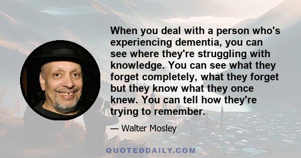 When you deal with a person who's experiencing dementia, you can see where they're struggling with knowledge. You can see what they forget completely, what they forget but they know what they once knew. You can tell how 