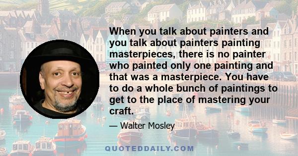 When you talk about painters and you talk about painters painting masterpieces, there is no painter who painted only one painting and that was a masterpiece. You have to do a whole bunch of paintings to get to the place 