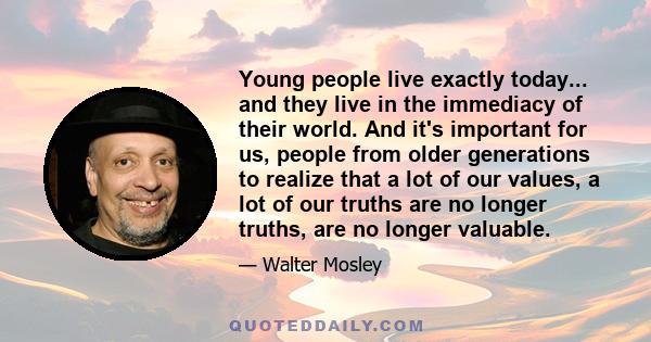 Young people live exactly today... and they live in the immediacy of their world. And it's important for us, people from older generations to realize that a lot of our values, a lot of our truths are no longer truths,