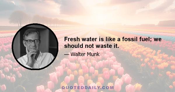 Fresh water is like a fossil fuel; we should not waste it.