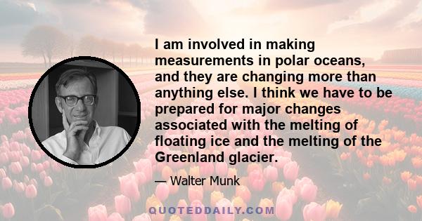 I am involved in making measurements in polar oceans, and they are changing more than anything else. I think we have to be prepared for major changes associated with the melting of floating ice and the melting of the