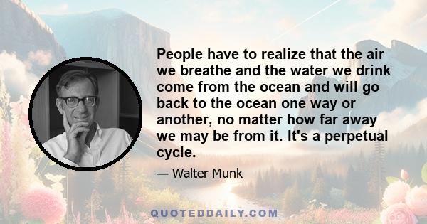 People have to realize that the air we breathe and the water we drink come from the ocean and will go back to the ocean one way or another, no matter how far away we may be from it. It's a perpetual cycle.