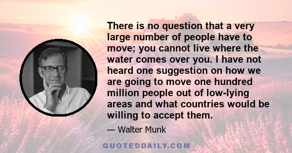 There is no question that a very large number of people have to move; you cannot live where the water comes over you. I have not heard one suggestion on how we are going to move one hundred million people out of