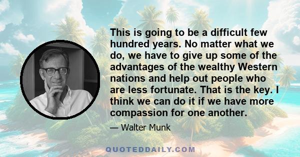 This is going to be a difficult few hundred years. No matter what we do, we have to give up some of the advantages of the wealthy Western nations and help out people who are less fortunate. That is the key. I think we