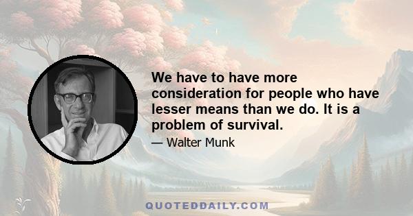 We have to have more consideration for people who have lesser means than we do. It is a problem of survival.