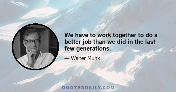 We have to work together to do a better job than we did in the last few generations.