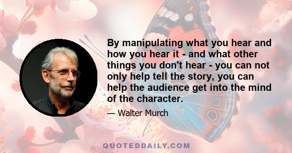 By manipulating what you hear and how you hear it - and what other things you don't hear - you can not only help tell the story, you can help the audience get into the mind of the character.