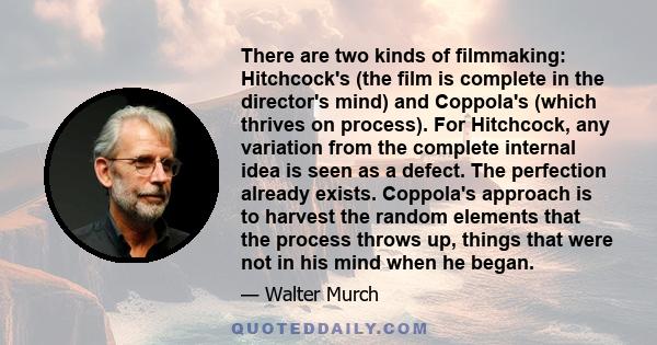 There are two kinds of filmmaking: Hitchcock's (the film is complete in the director's mind) and Coppola's (which thrives on process). For Hitchcock, any variation from the complete internal idea is seen as a defect.