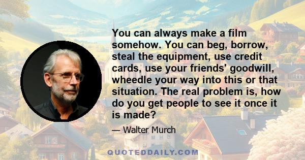 You can always make a film somehow. You can beg, borrow, steal the equipment, use credit cards, use your friends' goodwill, wheedle your way into this or that situation. The real problem is, how do you get people to see 