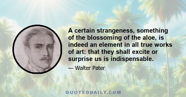 A certain strangeness, something of the blossoming of the aloe, is indeed an element in all true works of art: that they shall excite or surprise us is indispensable.