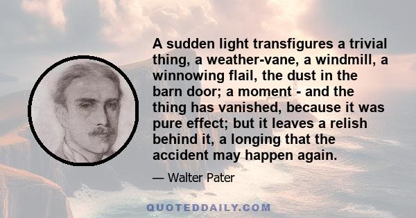 A sudden light transfigures a trivial thing, a weather-vane, a windmill, a winnowing flail, the dust in the barn door; a moment - and the thing has vanished, because it was pure effect; but it leaves a relish behind it, 