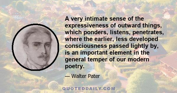 A very intimate sense of the expressiveness of outward things, which ponders, listens, penetrates, where the earlier, less developed consciousness passed lightly by, is an important element in the general temper of our