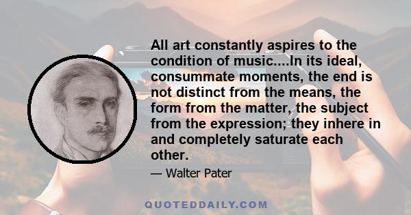 All art constantly aspires to the condition of music....In its ideal, consummate moments, the end is not distinct from the means, the form from the matter, the subject from the expression; they inhere in and completely