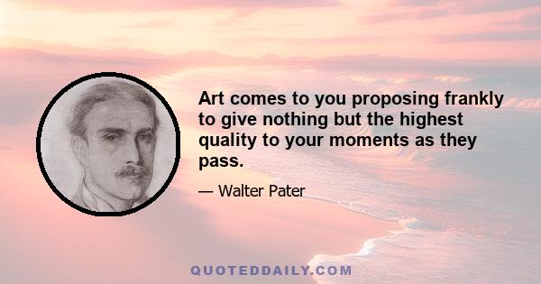 Art comes to you proposing frankly to give nothing but the highest quality to your moments as they pass.