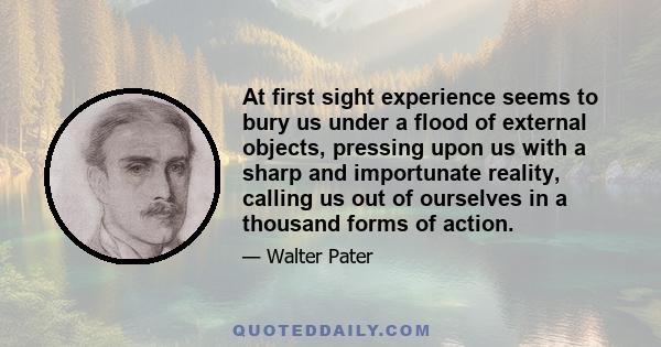 At first sight experience seems to bury us under a flood of external objects, pressing upon us with a sharp and importunate reality, calling us out of ourselves in a thousand forms of action.