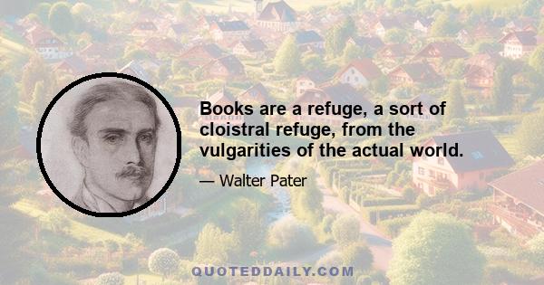 Books are a refuge, a sort of cloistral refuge, from the vulgarities of the actual world.