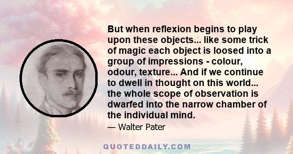 But when reflexion begins to play upon these objects... like some trick of magic each object is loosed into a group of impressions - colour, odour, texture... And if we continue to dwell in thought on this world... the