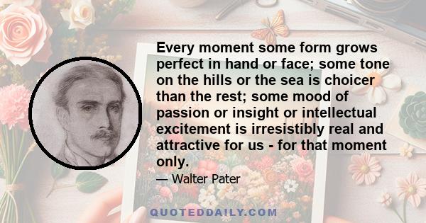 Every moment some form grows perfect in hand or face; some tone on the hills or the sea is choicer than the rest; some mood of passion or insight or intellectual excitement is irresistibly real and attractive for us -