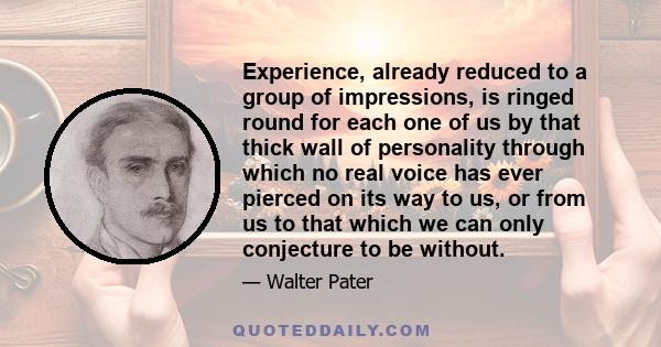 Experience, already reduced to a group of impressions, is ringed round for each one of us by that thick wall of personality through which no real voice has ever pierced on its way to us, or from us to that which we can