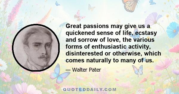 Great passions may give us a quickened sense of life, ecstasy and sorrow of love, the various forms of enthusiastic activity, disinterested or otherwise, which comes naturally to many of us.