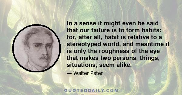 In a sense it might even be said that our failure is to form habits: for, after all, habit is relative to a stereotyped world, and meantime it is only the roughness of the eye that makes two persons, things, situations, 