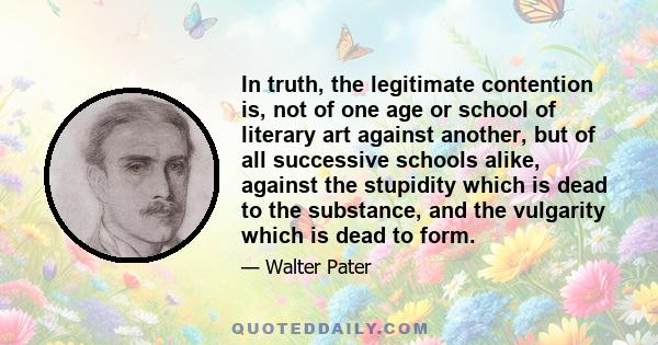 In truth, the legitimate contention is, not of one age or school of literary art against another, but of all successive schools alike, against the stupidity which is dead to the substance, and the vulgarity which is