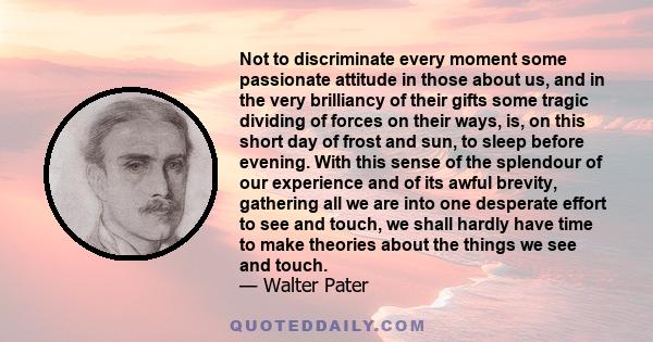 Not to discriminate every moment some passionate attitude in those about us, and in the very brilliancy of their gifts some tragic dividing of forces on their ways, is, on this short day of frost and sun, to sleep