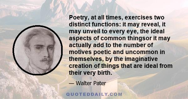 Poetry, at all times, exercises two distinct functions: it may reveal, it may unveil to every eye, the ideal aspects of common thingsor it may actually add to the number of motives poetic and uncommon in themselves, by