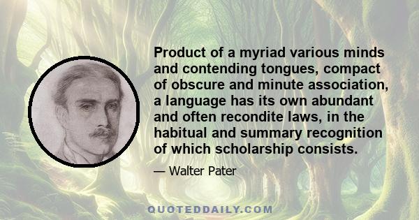 Product of a myriad various minds and contending tongues, compact of obscure and minute association, a language has its own abundant and often recondite laws, in the habitual and summary recognition of which scholarship 