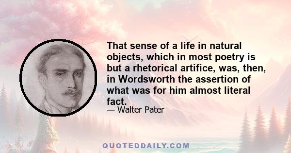 That sense of a life in natural objects, which in most poetry is but a rhetorical artifice, was, then, in Wordsworth the assertion of what was for him almost literal fact.