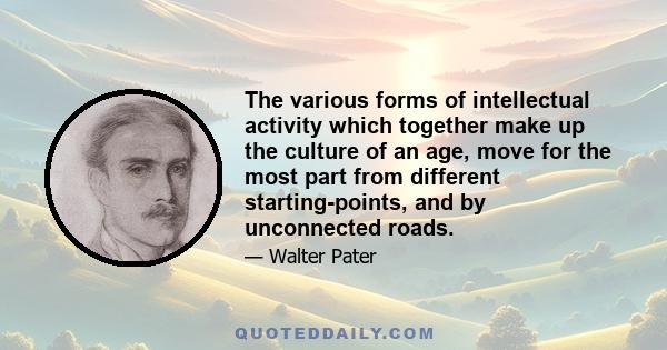 The various forms of intellectual activity which together make up the culture of an age, move for the most part from different starting-points, and by unconnected roads.